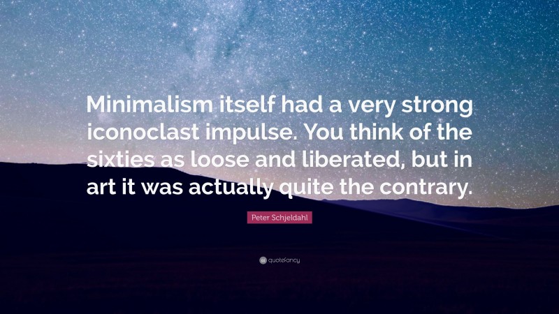 Peter Schjeldahl Quote: “Minimalism itself had a very strong iconoclast impulse. You think of the sixties as loose and liberated, but in art it was actually quite the contrary.”