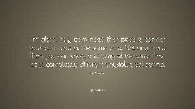 Peter Schjeldahl Quote: “I’m absolutely convinced that people cannot look and read at the same time. Not any more than you can kneel and jump at the same time. It’s a completely different physiological setting.”