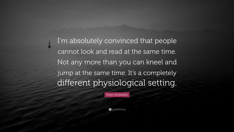 Peter Schjeldahl Quote: “I’m absolutely convinced that people cannot look and read at the same time. Not any more than you can kneel and jump at the same time. It’s a completely different physiological setting.”