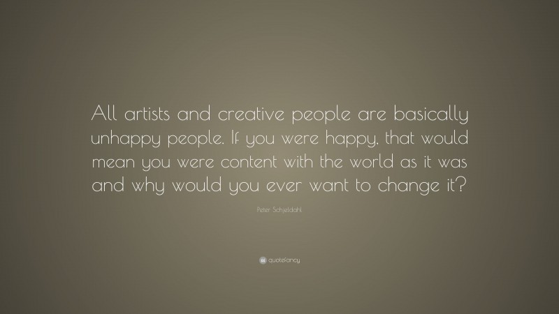 Peter Schjeldahl Quote: “All artists and creative people are basically unhappy people. If you were happy, that would mean you were content with the world as it was and why would you ever want to change it?”
