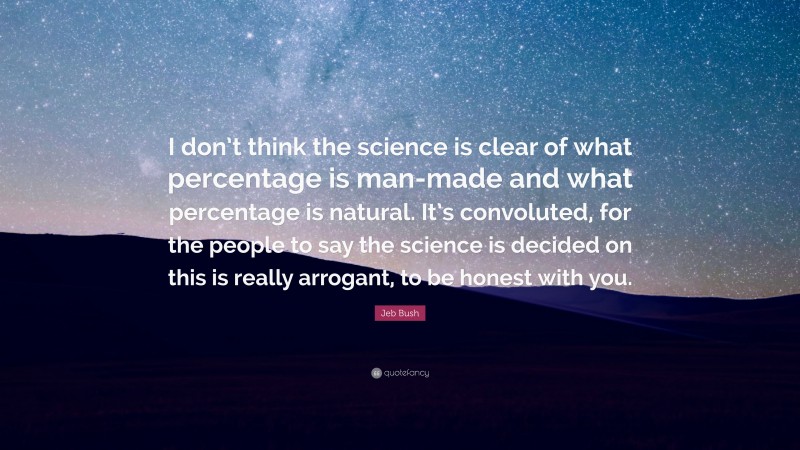 Jeb Bush Quote: “I don’t think the science is clear of what percentage is man-made and what percentage is natural. It’s convoluted, for the people to say the science is decided on this is really arrogant, to be honest with you.”