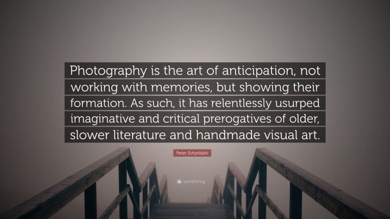 Peter Schjeldahl Quote: “Photography is the art of anticipation, not working with memories, but showing their formation. As such, it has relentlessly usurped imaginative and critical prerogatives of older, slower literature and handmade visual art.”