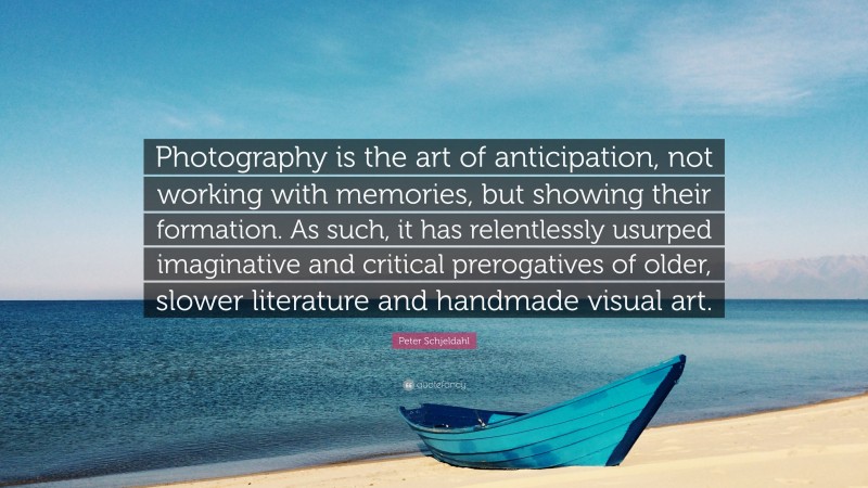 Peter Schjeldahl Quote: “Photography is the art of anticipation, not working with memories, but showing their formation. As such, it has relentlessly usurped imaginative and critical prerogatives of older, slower literature and handmade visual art.”