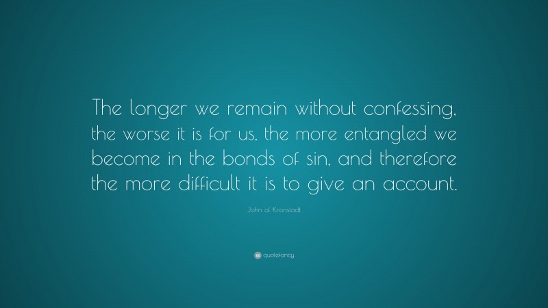 John of Kronstadt Quote: “The longer we remain without confessing, the worse it is for us, the more entangled we become in the bonds of sin, and therefore the more difficult it is to give an account.”