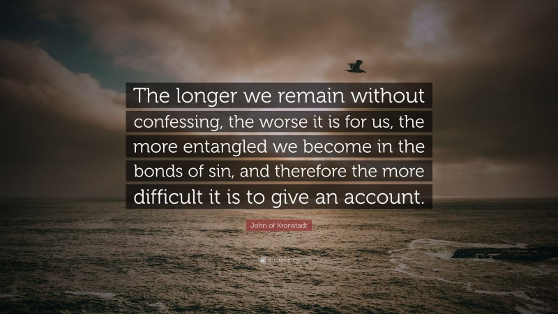 John of Kronstadt Quote: “The longer we remain without confessing, the worse it is for us, the more entangled we become in the bonds of sin, and therefore the more difficult it is to give an account.”