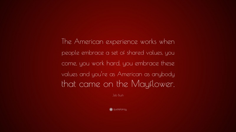 Jeb Bush Quote: “The American experience works when people embrace a set of shared values, you come, you work hard, you embrace these values and you’re as American as anybody that came on the Mayflower.”