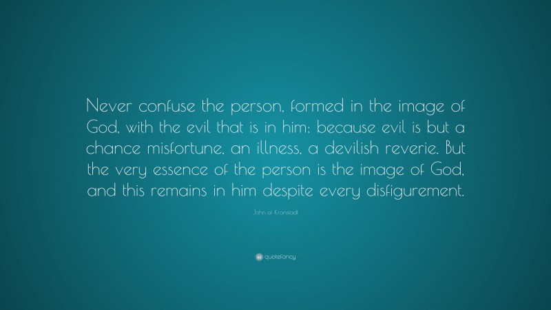 John of Kronstadt Quote: “Never confuse the person, formed in the image of God, with the evil that is in him: because evil is but a chance misfortune, an illness, a devilish reverie. But the very essence of the person is the image of God, and this remains in him despite every disfigurement.”