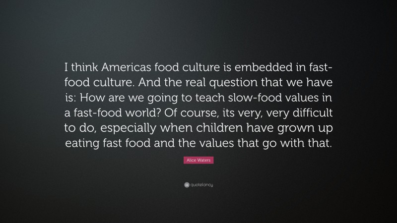 Alice Waters Quote: “I think Americas food culture is embedded in fast-food culture. And the real question that we have is: How are we going to teach slow-food values in a fast-food world? Of course, its very, very difficult to do, especially when children have grown up eating fast food and the values that go with that.”