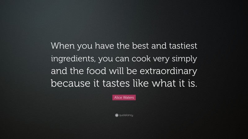 Alice Waters Quote: “When you have the best and tastiest ingredients, you can cook very simply and the food will be extraordinary because it tastes like what it is.”