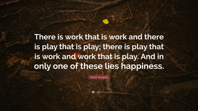 Gelett Burgess Quote: “There is work that is work and there is play that is play; there is play that is work and work that is play. And in only one of these lies happiness.”