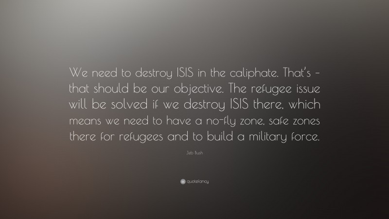 Jeb Bush Quote: “We need to destroy ISIS in the caliphate. That’s – that should be our objective. The refugee issue will be solved if we destroy ISIS there, which means we need to have a no-fly zone, safe zones there for refugees and to build a military force.”