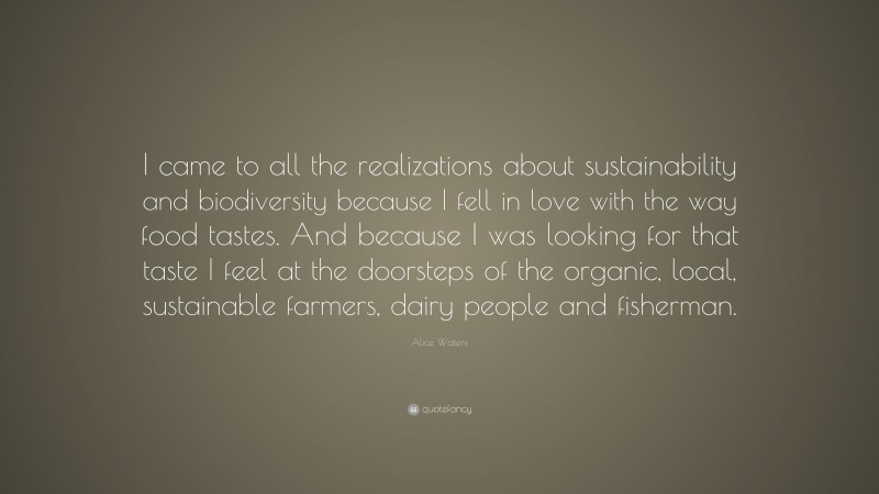 Alice Waters Quote: “I came to all the realizations about sustainability and biodiversity because I fell in love with the way food tastes. And because I was looking for that taste I feel at the doorsteps of the organic, local, sustainable farmers, dairy people and fisherman.”