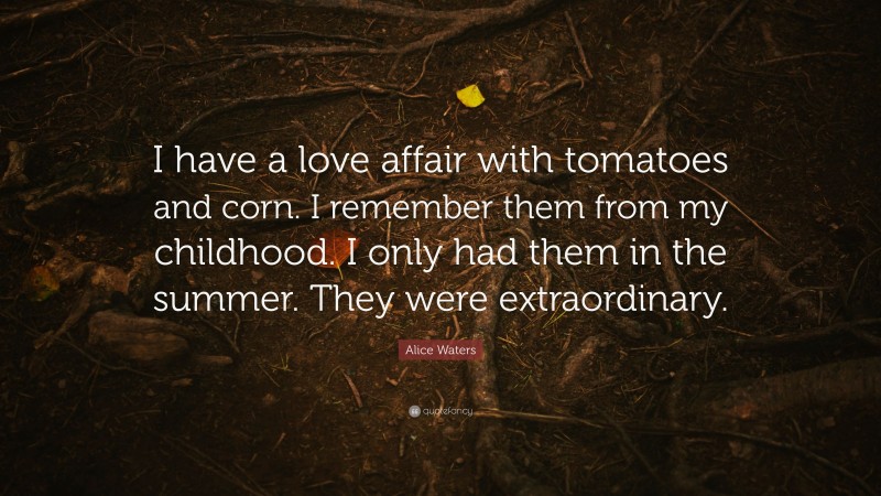 Alice Waters Quote: “I have a love affair with tomatoes and corn. I remember them from my childhood. I only had them in the summer. They were extraordinary.”