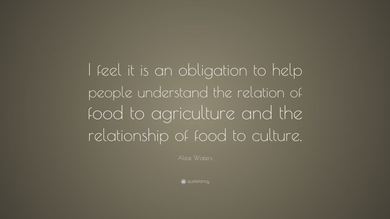 Alice Waters Quote: “I feel it is an obligation to help people understand the relation of food to agriculture and the relationship of food to culture.”