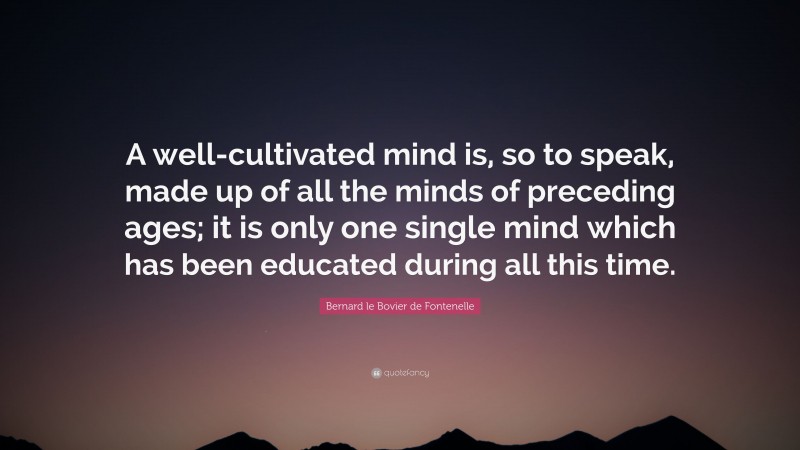 Bernard le Bovier de Fontenelle Quote: “A well-cultivated mind is, so to speak, made up of all the minds of preceding ages; it is only one single mind which has been educated during all this time.”