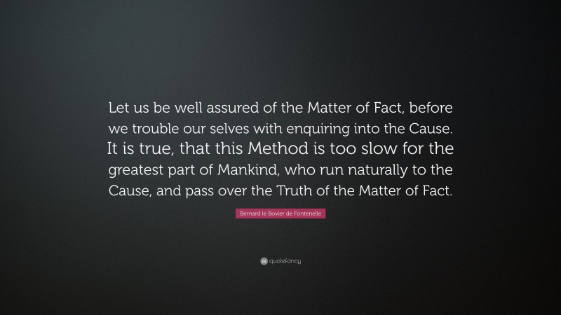 Bernard le Bovier de Fontenelle Quote: “Let us be well assured of the Matter of Fact, before we trouble our selves with enquiring into the Cause. It is true, that this Method is too slow for the greatest part of Mankind, who run naturally to the Cause, and pass over the Truth of the Matter of Fact.”