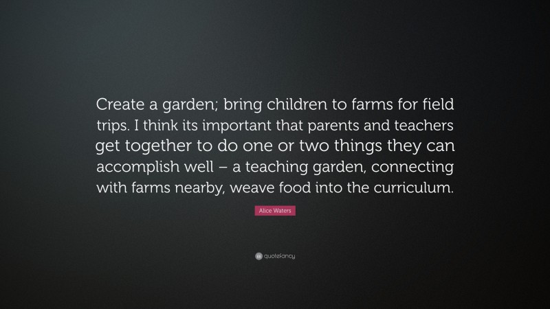 Alice Waters Quote: “Create a garden; bring children to farms for field trips. I think its important that parents and teachers get together to do one or two things they can accomplish well – a teaching garden, connecting with farms nearby, weave food into the curriculum.”