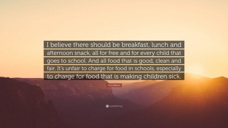 Alice Waters Quote: “I believe there should be breakfast, lunch and afternoon snack, all for free and for every child that goes to school. And all food that is good, clean and fair. It’s unfair to charge for food in schools, especially to charge for food that is making children sick.”