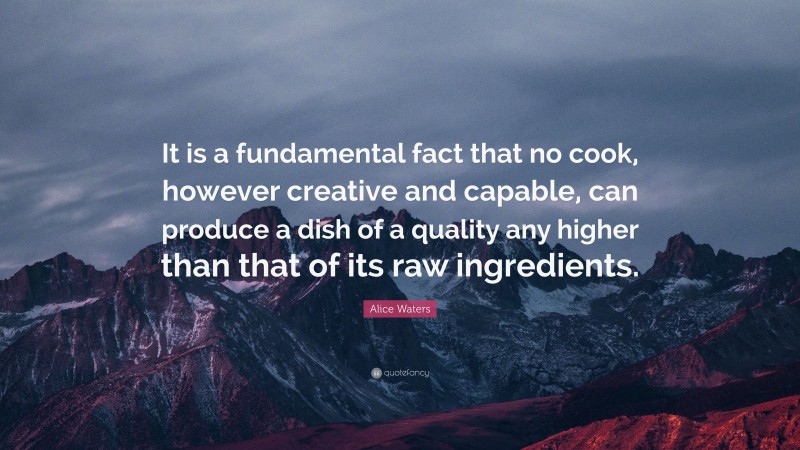 Alice Waters Quote: “It is a fundamental fact that no cook, however creative and capable, can produce a dish of a quality any higher than that of its raw ingredients.”