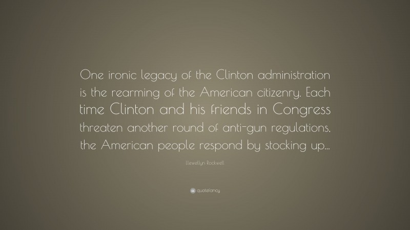 Llewellyn Rockwell Quote: “One ironic legacy of the Clinton administration is the rearming of the American citizenry. Each time Clinton and his friends in Congress threaten another round of anti-gun regulations, the American people respond by stocking up...”