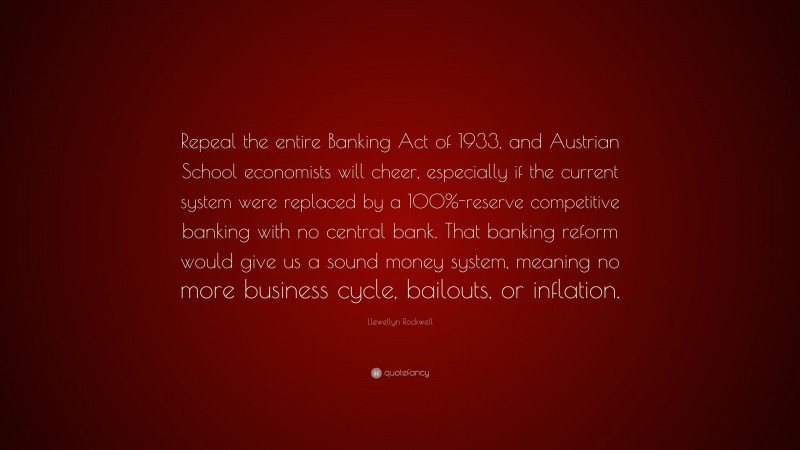 Llewellyn Rockwell Quote: “Repeal the entire Banking Act of 1933, and Austrian School economists will cheer, especially if the current system were replaced by a 100%-reserve competitive banking with no central bank. That banking reform would give us a sound money system, meaning no more business cycle, bailouts, or inflation.”
