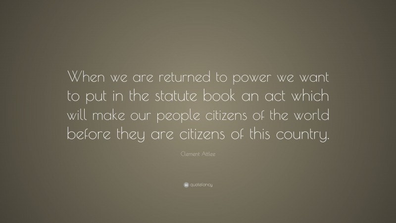 Clement Attlee Quote: “When we are returned to power we want to put in the statute book an act which will make our people citizens of the world before they are citizens of this country.”