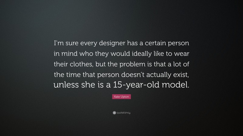 Kate Upton Quote: “I’m sure every designer has a certain person in mind who they would ideally like to wear their clothes, but the problem is that a lot of the time that person doesn’t actually exist, unless she is a 15-year-old model.”