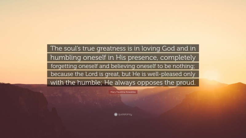 Mary Faustina Kowalska Quote: “The soul’s true greatness is in loving God and in humbling oneself in His presence, completely forgetting oneself and believing oneself to be nothing; because the Lord is great, but He is well-pleased only with the humble; He always opposes the proud.”