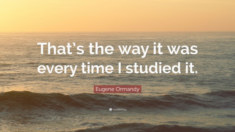 Eugene Ormandy Quote: “That’s the way it was every time I studied it.”