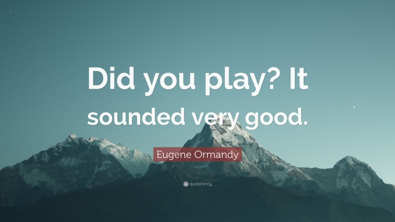 Eugene Ormandy Quote: “Did you play? It sounded very good.”