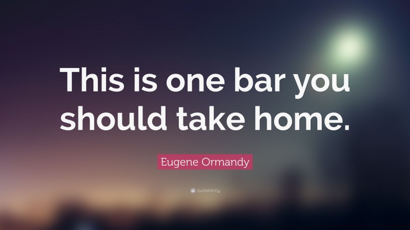 Eugene Ormandy Quote: “This is one bar you should take home.”