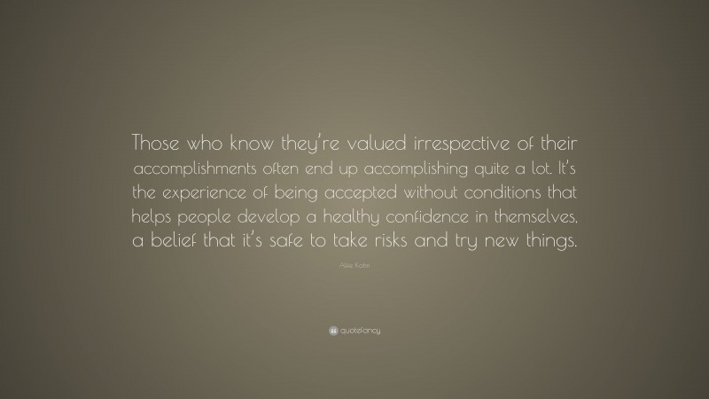 Alfie Kohn Quote: “Those who know they’re valued irrespective of their accomplishments often end up accomplishing quite a lot. It’s the experience of being accepted without conditions that helps people develop a healthy confidence in themselves, a belief that it’s safe to take risks and try new things.”