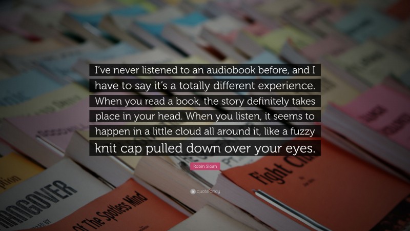 Robin Sloan Quote: “I’ve never listened to an audiobook before, and I have to say it’s a totally different experience. When you read a book, the story definitely takes place in your head. When you listen, it seems to happen in a little cloud all around it, like a fuzzy knit cap pulled down over your eyes.”