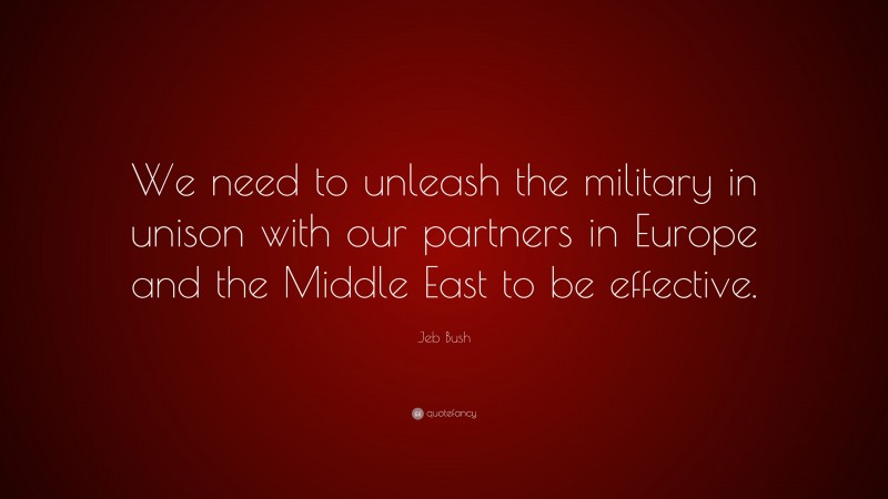 Jeb Bush Quote: “We need to unleash the military in unison with our partners in Europe and the Middle East to be effective.”