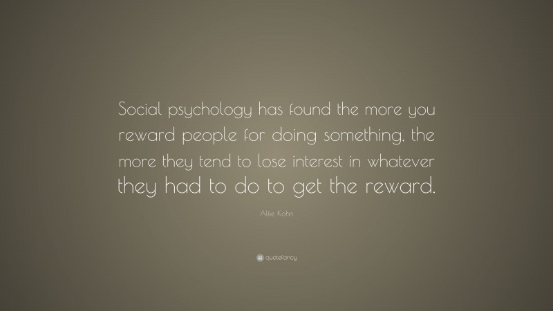 Alfie Kohn Quote: “Social psychology has found the more you reward people for doing something, the more they tend to lose interest in whatever they had to do to get the reward.”