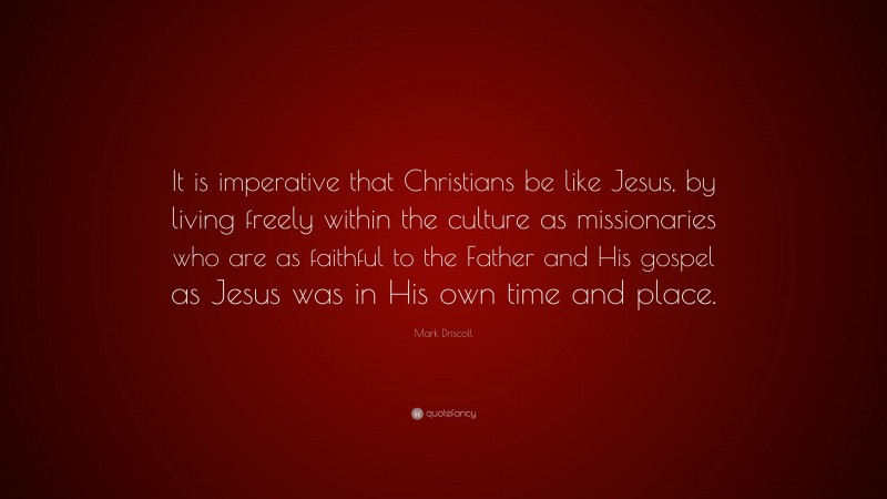 Mark Driscoll Quote: “It is imperative that Christians be like Jesus, by living freely within the culture as missionaries who are as faithful to the Father and His gospel as Jesus was in His own time and place.”