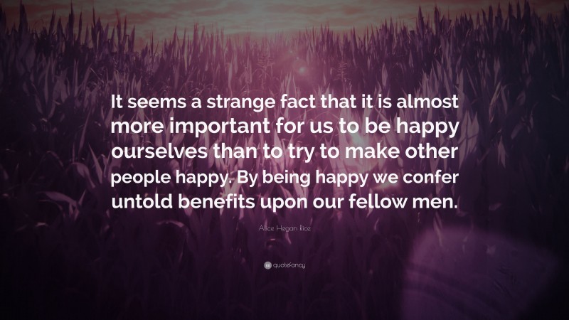 Alice Hegan Rice Quote: “It seems a strange fact that it is almost more important for us to be happy ourselves than to try to make other people happy. By being happy we confer untold benefits upon our fellow men.”