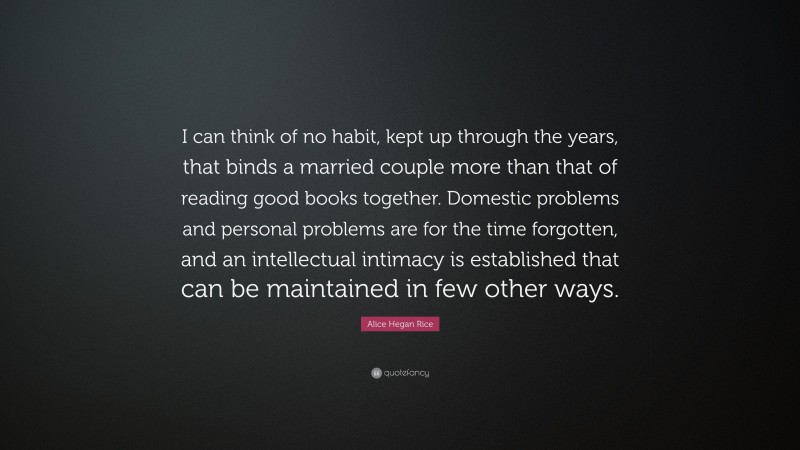 Alice Hegan Rice Quote: “I can think of no habit, kept up through the years, that binds a married couple more than that of reading good books together. Domestic problems and personal problems are for the time forgotten, and an intellectual intimacy is established that can be maintained in few other ways.”