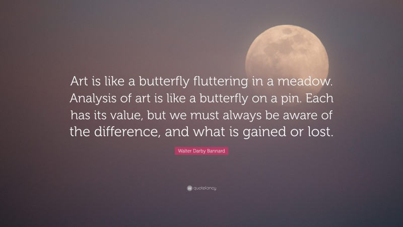 Walter Darby Bannard Quote: “Art is like a butterfly fluttering in a meadow. Analysis of art is like a butterfly on a pin. Each has its value, but we must always be aware of the difference, and what is gained or lost.”