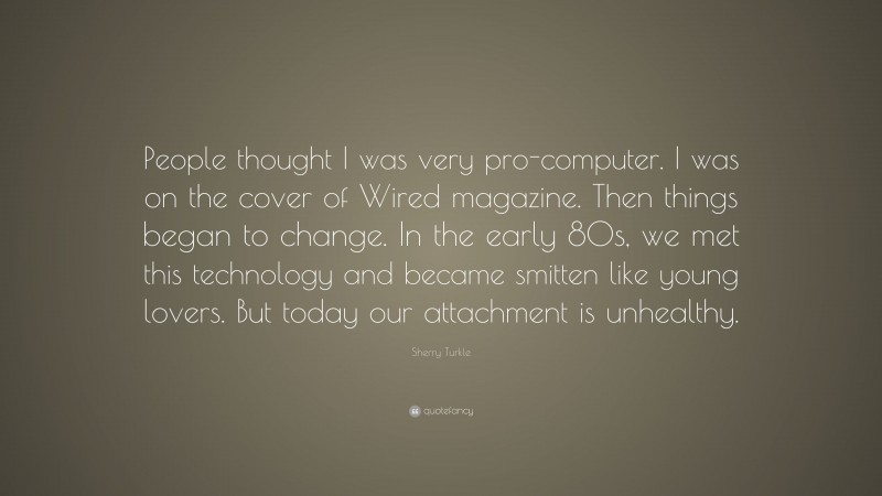 Sherry Turkle Quote: “People thought I was very pro-computer. I was on the cover of Wired magazine. Then things began to change. In the early 80s, we met this technology and became smitten like young lovers. But today our attachment is unhealthy.”