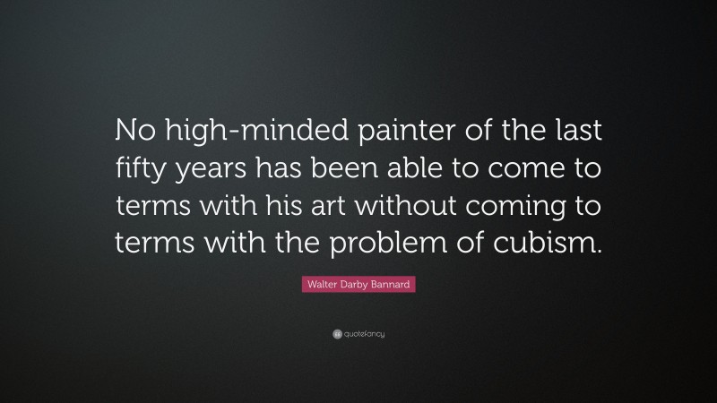 Walter Darby Bannard Quote: “No high-minded painter of the last fifty years has been able to come to terms with his art without coming to terms with the problem of cubism.”