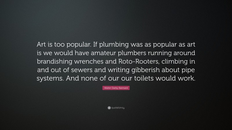 Walter Darby Bannard Quote: “Art is too popular. If plumbing was as popular as art is we would have amateur plumbers running around brandishing wrenches and Roto-Rooters, climbing in and out of sewers and writing gibberish about pipe systems. And none of our our toilets would work.”