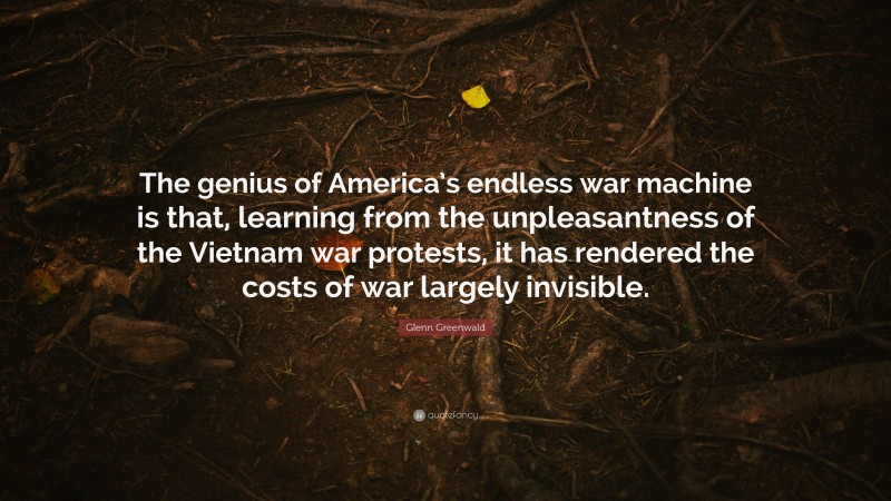Glenn Greenwald Quote: “The genius of America’s endless war machine is that, learning from the unpleasantness of the Vietnam war protests, it has rendered the costs of war largely invisible.”