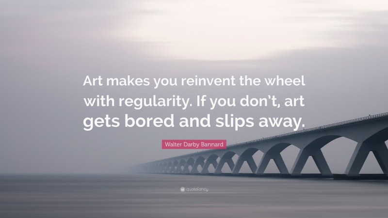 Walter Darby Bannard Quote: “Art makes you reinvent the wheel with regularity. If you don’t, art gets bored and slips away.”