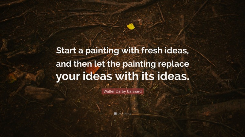 Walter Darby Bannard Quote: “Start a painting with fresh ideas, and then let the painting replace your ideas with its ideas.”