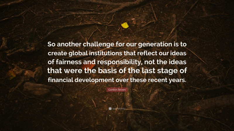 Gordon Brown Quote: “So another challenge for our generation is to create global institutions that reflect our ideas of fairness and responsibility, not the ideas that were the basis of the last stage of financial development over these recent years.”