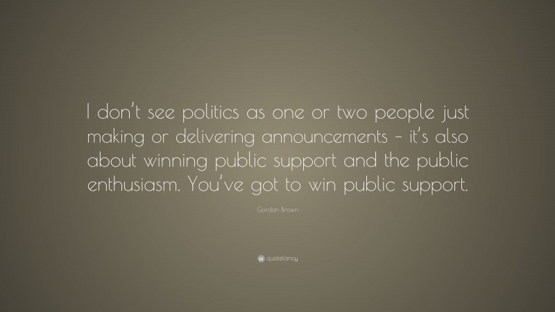 Gordon Brown Quote: “I don’t see politics as one or two people just making or delivering announcements – it’s also about winning public support and the public enthusiasm. You’ve got to win public support.”