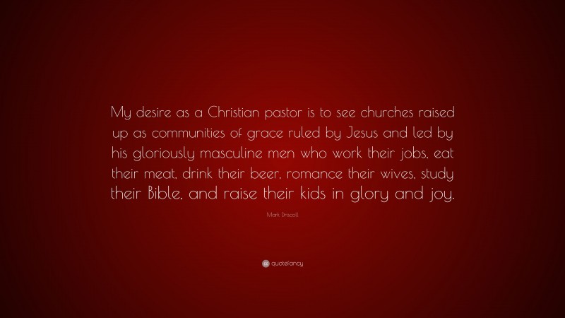 Mark Driscoll Quote: “My desire as a Christian pastor is to see churches raised up as communities of grace ruled by Jesus and led by his gloriously masculine men who work their jobs, eat their meat, drink their beer, romance their wives, study their Bible, and raise their kids in glory and joy.”