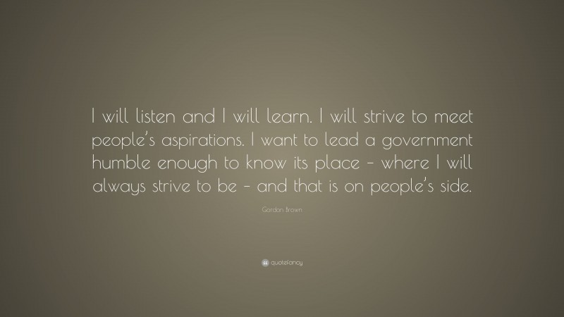 Gordon Brown Quote: “I will listen and I will learn. I will strive to meet people’s aspirations. I want to lead a government humble enough to know its place – where I will always strive to be – and that is on people’s side.”