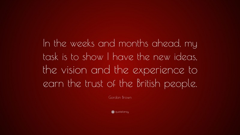 Gordon Brown Quote: “In the weeks and months ahead, my task is to show I have the new ideas, the vision and the experience to earn the trust of the British people.”